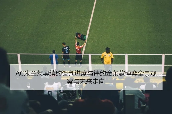 AC米兰莱奥续约谈判进度与违约金条款博弈全景观察与未来走向