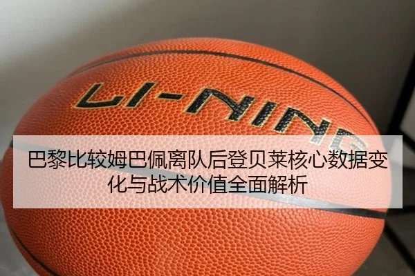 巴黎比较姆巴佩离队后登贝莱核心数据变化与战术价值全面解析