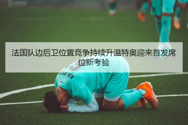 法国队边后卫位置竞争持续升温特奥迎来首发席位新考验