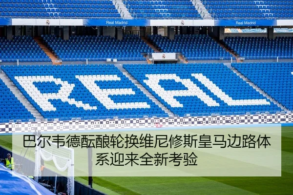 巴尔韦德酝酿轮换维尼修斯皇马边路体系迎来全新考验
