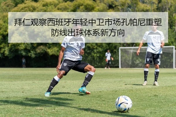 拜仁观察西班牙年轻中卫市场孔帕尼重塑防线出球体系新方向